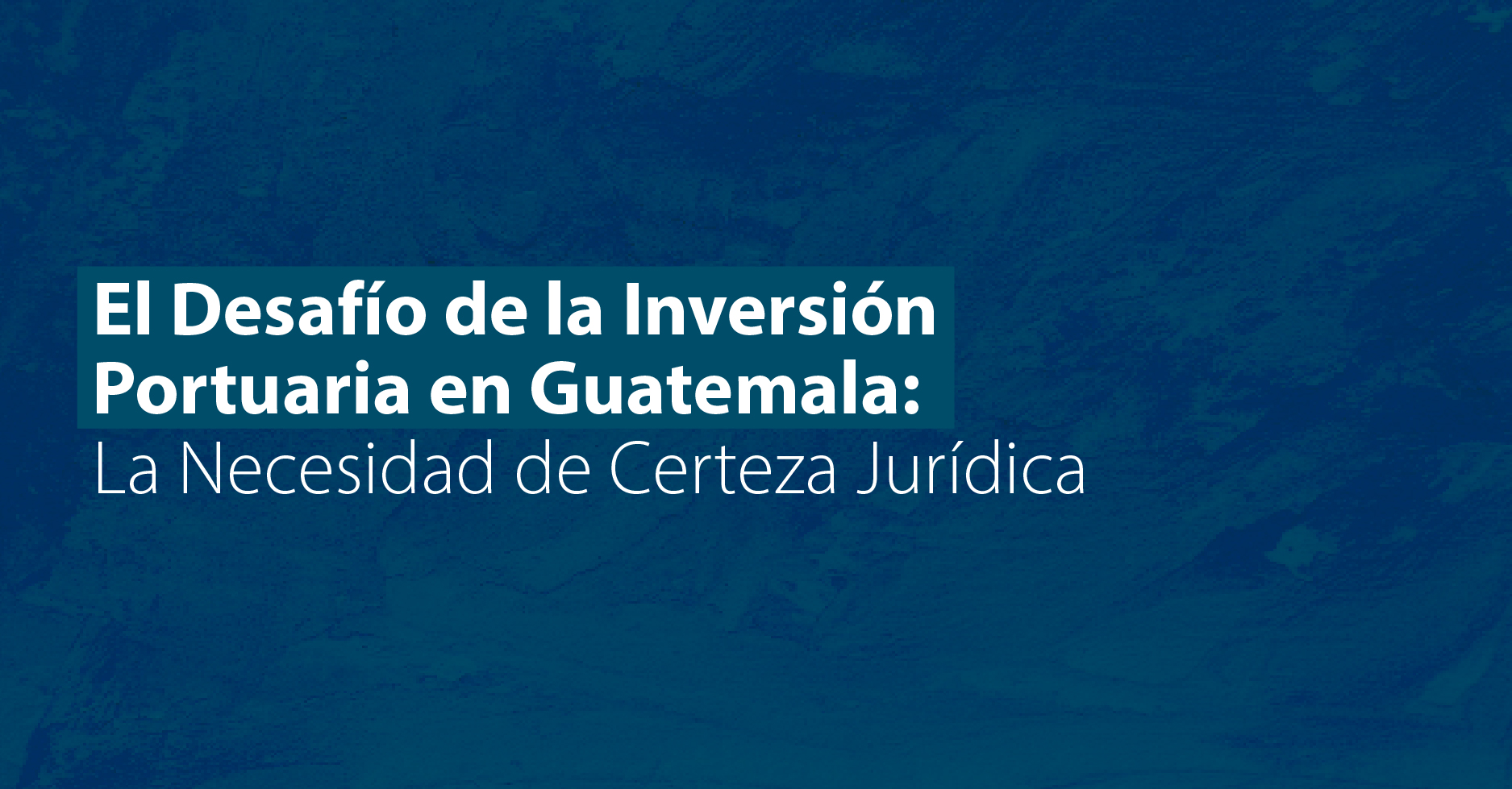 El Desafío de la Inversión Portuaria en Guatemala: La Necesidad de Certeza Jurídica