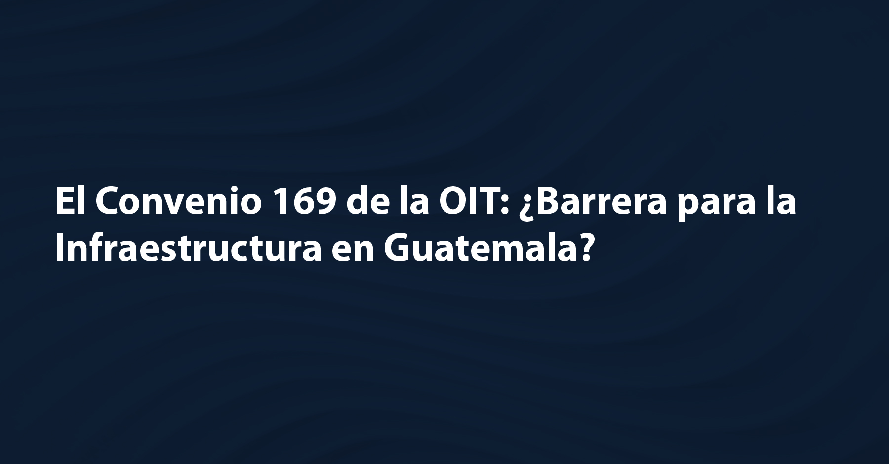 El Convenio 169 de la OIT: ¿Barrera para la Infraestructura en Guatemala?
